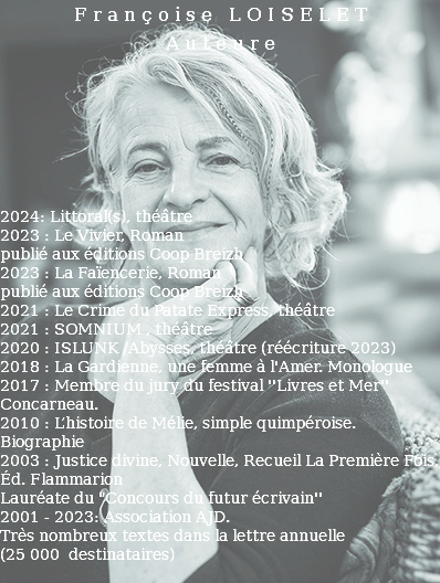 Françoise LOISELET Auteure 2024: Littoral(s), théâtre 2023 : Le Vivier, Roman publié aux éditions Coop Breizh 2023 : La Faïencerie, Roman publié aux éditions Coop Breizh 2021 : Le Crime du Patate Express, théâtre 2021 : SOMNIUM , théâtre 2020 : ISLUNK /Abysses, théâtre (réécriture 2023) 2018 : La Gardienne, une femme à l'Amer. Monologue 2017 : Membre du jury du festival ''Livres et Mer'' Concarneau. 2010 : L’histoire de Mélie, simple quimpéroise. Biographie 2003 : Justice divine, Nouvelle, Recueil La Première Fois, Éd. Flammarion Lauréate du "Concours du futur écrivain'' 2001 - 2023: Association AJD. Très nombreux textes dans la lettre annuelle (25 000 destinataires) 