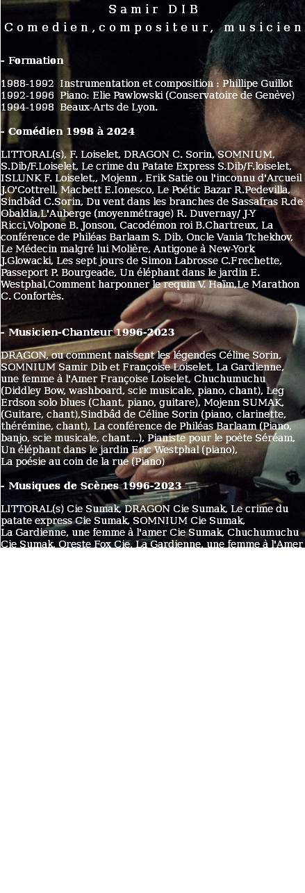 Samir DIB Comedien,compositeur, musicien - Formation 1988-1992 Instrumentation et composition : Phillipe Guillot 1992-1996 Piano: Elie Pawlowski (Conservatoire de Genève) 1994-1998 Beaux-Arts de Lyon. - Comédien 1998 à 2024 LITTORAL(s), F. Loiselet, DRAGON C. Sorin, SOMNIUM, S.Dib/F.Loiselet, Le crime du Patate Express S.Dib/F.loiselet, ISLUNK F. Loiselet,, Mojenn , Erik Satie ou l'inconnu d'Arcueil J.O'Cottrell, Macbett E.Ionesco, Le Poétic Bazar R.Pedevilla, Sindbâd C.Sorin, Du vent dans les branches de Sassafras R.de Obaldia,L'Auberge (moyenmétrage) R. Duvernay/ J-Y Ricci,Volpone B. Jonson, Cacodémon roi B.Chartreux, La conférence de Philéas Barlaam S. Dib, Oncle Vania Tchekhov, Le Médecin malgré lui Molière, Antigone à New-York J.Glowacki, Les sept jours de Simon Labrosse C.Frechette, Passeport P. Bourgeade, Un éléphant dans le jardin E. Westphal,Comment harponner le requin V. Haïm,Le Marathon C. Confortès. - Musicien-Chanteur 1996-2023 DRAGON, ou comment naissent les légendes Céline Sorin, SOMNIUM Samir Dib et Françoise Loiselet, La Gardienne, une femme à l'Amer Françoise Loiselet, Chuchumuchu (Diddley Bow, washboard, scie musicale, piano, chant), Leg Erdson solo blues (Chant, piano, guitare), Mojenn SUMAK, (Guitare, chant),Sindbâd de Céline Sorin (piano, clarinette, thérémine, chant), La conférence de Philéas Barlaam (Piano, banjo, scie musicale, chant...), Pianiste pour le poète Séréam, Un éléphant dans le jardin Eric Westphal (piano), La poésie au coin de la rue (Piano) - Musiques de Scènes 1996-2023 LITTORAL(s) Cie Sumak, DRAGON Cie Sumak, Le crime du patate express Cie Sumak, SOMNIUM Cie Sumak, La Gardienne, une femme à l'amer Cie Sumak, Chuchumuchu Cie Sumak, Oreste Fox Cie, La Gardienne, une femme à l'Amer F.Loiselet Cie Sumak La Machine Mâchoire A.Modyales Fox Cie, Macbett E.Ionesco Fox Cie, Le Horla Maupassant Cie Lygo, Poétic Bazar R.Pedevilla l’Estafette, CinéConcert Chaplin- Méliès Cie Sumak, Sindbâd C.Sorin Fox Cie, Notre Quichotte S.Levey Cie Lygo, Les Aiguilles du Temps Composition pour quatuor à cordes Théâtre de Valls. Du vent dans les branches de Sassafras R. de Obaldia Fox Cie, Un Chapeau de paille d'Italie Labiche, Volpone B. Jonson Fox Cie, Cacodémon Roi B. Chartreux Cie Traverses, Le Médecin malgré lui Molière Fox Cie, Oncle Vania Tchekhov Cie Traverses, La conférence de Philéas Barlaam S. Dib, Les sept jours de Simon Labrosse C. Frechette Fox Cie, Bal Trap X.Durringer Fox Cie, Un éléphant dans le jardin E. Westphal Fox Cie,poésie au coin de la rue Cie des gens d’ ici, Comment harponner le requin V. Haim, Roméo et Juliette Shakespeare. - Musiques à l’ Image 2007-2023 PUBLICITES : Pletex, Chantal Thomas, Damart, PrimaDonna, Bosch, EDF, Apple. BANDES ORIGINALES : Forbidden Cuba Long métrage, réal. Art Jones (New-York) (Primé, Films Festivals 2017- 2018: Las Crusces, Hell's Kitchen NYC, Brooklyn, Inwood, Downtown, Arizona, Santa Cruz.), Si j'étais Dieu Court métrage réal. Jeff Vercasson avec Swann Arlaud, L’ Auberge Moyen-Métrage, réal.Raphaël Duvernay et Jean-Yves Ricci - ( co-compositeur Guillaume Perret ),Nora Show (Canal +), 100 ans Reportage, Raphaël Duvernay (France Télévision) 