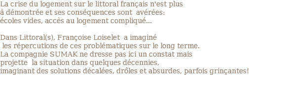 La crise du logement sur le littoral français n'est plus à démontrée et ses conséquences sont avérées: écoles vides, accès au logement compliqué... Dans Littoral(s), Françoise Loiselet a imaginé les répercutions de ces problématiques sur le long terme. La compagnie SUMAK ne dresse pas ici un constat mais projette la situation dans quelques décennies, imaginant des solutions décalées, drôles et absurdes, parfois grinçantes!