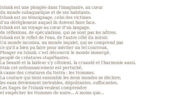  Islunk est une plongée dans l'imaginaire, au cœur du monde subaquatique et de ses habitants. Islunk est un témoignage, celui des victimes d'un dérèglement auquel ils doivent faire face. Islunk est un voyage au cœur d'un langage, de réflexions, de spéculations, qui ne sont pas les nôtres. Islunk est le reflet de l'eau, de l'autre côté du miroir. Un monde inconnu, un monde inquiet, qui ne comprend pas ce qu'il a bien pu faire pour mériter un tel courroux. Plonger en Islunk, c’est découvrir le monde immergé, peuplé de créatures stupéfiantes. La beauté et la laideur s’y côtoient, la cruauté et l’harmonie aussi. Mais cet ordonnancement est perturbé, à cause des créatures du Netra : les Hommes. La couture qui tient ensemble les deux mondes se déchire; les eaux deviennent invivables, dégoûtantes, suffocantes. Les Sages de l'Islunk veulent comprendre et empêcher les Hommes de nuire... A moins que... 