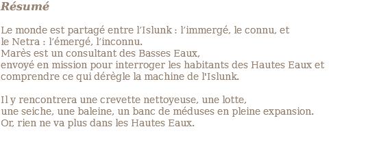 Résumé Le monde est partagé entre l’Islunk : l’immergé, le connu, et le Netra : l’émergé, l’inconnu. Marès est un consultant des Basses Eaux, envoyé en mission pour interroger les habitants des Hautes Eaux et comprendre ce qui dérègle la machine de l'Islunk. Il y rencontrera une crevette nettoyeuse, une lotte, une seiche, une baleine, un banc de méduses en pleine expansion. Or, rien ne va plus dans les Hautes Eaux. 