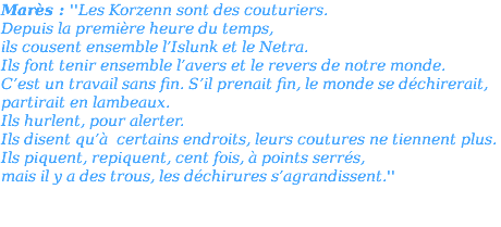 Marès : ''Les Korzenn sont des couturiers. Depuis la première heure du temps, ils cousent ensemble l’Islunk et le Netra. Ils font tenir ensemble l’avers et le revers de notre monde. C’est un travail sans fin. S’il prenait fin, le monde se déchirerait, partirait en lambeaux. Ils hurlent, pour alerter. Ils disent qu’à certains endroits, leurs coutures ne tiennent plus. Ils piquent, repiquent, cent fois, à points serrés, mais il y a des trous, les déchirures s’agrandissent.'' 