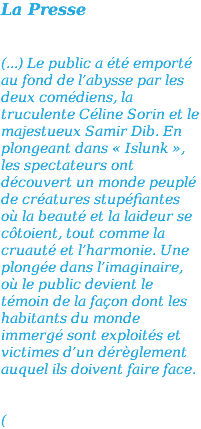 La Presse (...) Le public a été emporté au fond de l’abysse par les deux comédiens, la truculente Céline Sorin et le majestueux Samir Dib. En plongeant dans « Islunk », les spectateurs ont découvert un monde peuplé de créatures stupéfiantes où la beauté et la laideur se côtoient, tout comme la cruauté et l’harmonie. Une plongée dans l’imaginaire, où le public devient le témoin de la façon dont les habitants du monde immergé sont exploités et victimes d’un dérèglement auquel ils doivent faire face. (