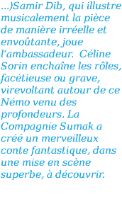 ...)Samir Dib, qui illustre musicalement la pièce de manière irréelle et envoûtante, joue l’ambassadeur. Céline Sorin enchaîne les rôles, facétieuse ou grave, virevoltant autour de ce Némo venu des profondeurs. La Compagnie Sumak a créé un merveilleux conte fantastique, dans une mise en scène superbe, à découvrir.