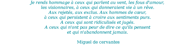 Je rends hommage à ceux qui parlent au vent, les fous d'amour, les visionnaires, à ceux qui donneraient vie à un rêve. Aux rejetés, aux exclus. Aux hommes de cœur, à ceux qui persistent à croire aux sentiments purs. A ceux qui sont ridiculisés et jugés. A ceux qui n'ont pas peur de dire ce qu'ils pensent et qui n'abandonnent jamais. Miguel de cervantes 