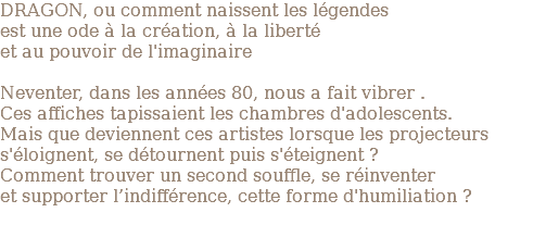 DRAGON, ou comment naissent les légendes est une ode à la création, à la liberté et au pouvoir de l'imaginaire Neventer, dans les années 80, nous a fait vibrer . Ces affiches tapissaient les chambres d'adolescents. Mais que deviennent ces artistes lorsque les projecteurs s'éloignent, se détournent puis s'éteignent ? Comment trouver un second souffle, se réinventer et supporter l’indifférence, cette forme d'humiliation ? 