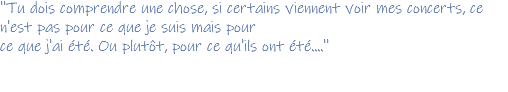 ''Tu dois comprendre une chose, si certains viennent voir mes concerts, ce n'est pas pour ce que je suis mais pour ce que j'ai été. Ou plutôt, pour ce qu'ils ont été....''