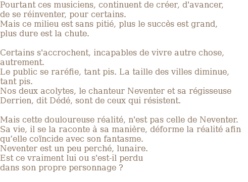 Pourtant ces musiciens, continuent de créer, d'avancer, de se réinventer, pour certains. Mais ce milieu est sans pitié, plus le succès est grand, plus dure est la chute. Certains s'accrochent, incapables de vivre autre chose, autrement. Le public se raréfie, tant pis. La taille des villes diminue, tant pis. Nos deux acolytes, le chanteur Neventer et sa régisseuse Derrien, dit Dédé, sont de ceux qui résistent. Mais cette douloureuse réalité, n'est pas celle de Neventer. Sa vie, il se la raconte à sa manière, déforme la réalité afin qu’elle coïncide avec son fantasme. Neventer est un peu perché, lunaire. Est ce vraiment lui ou s'est-il perdu dans son propre personnage ? 