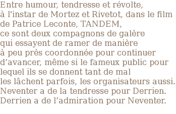 Entre humour, tendresse et révolte, à l'instar de Mortez et Rivetot, dans le film de Patrice Leconte, TANDEM, ce sont deux compagnons de galère qui essayent de ramer de manière à peu près coordonnée pour continuer d’avancer, même si le fameux public pour lequel ils se donnent tant de mal les lâchent parfois, les organisateurs aussi. Neventer a de la tendresse pour Derrien. Derrien a de l’admiration pour Neventer. 