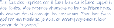 ''Je fais des reprises car il faut bien satisfaire l'appétit des foules. Mes propres chansons ne leur suffisent pas, ils veulent des choses qui les rassurent. Pour leur faire goûter ma musique, je dois, en accompagnement, leur servir de la soupe.''