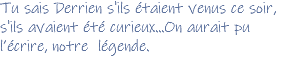 Tu sais Derrien s'ils étaient venus ce soir, s'ils avaient été curieux...On aurait pu l’écrire, notre légende. 