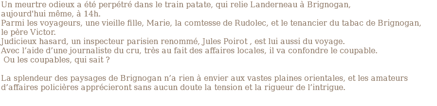 Un meurtre odieux a été perpétré dans le train patate, qui relie Landerneau à Brignogan, aujourd'hui même, à 14h. Parmi les voyageurs, une vieille fille, Marie, la comtesse de Rudolec, et le tenancier du tabac de Brignogan, le père Victor. Judicieux hasard, un inspecteur parisien renommé, Jules Poirot , est lui aussi du voyage. Avec l’aide d’une journaliste du cru, très au fait des affaires locales, il va confondre le coupable. Ou les coupables, qui sait ? La splendeur des paysages de Brignogan n’a rien à envier aux vastes plaines orientales, et les amateurs d’affaires policières apprécieront sans aucun doute la tension et la rigueur de l’intrigue.