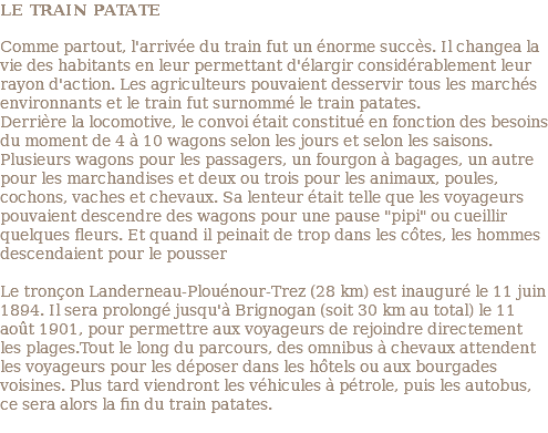 LE TRAIN PATATE Comme partout, l'arrivée du train fut un énorme succès. Il changea la vie des habitants en leur permettant d'élargir considérablement leur rayon d'action. Les agriculteurs pouvaient desservir tous les marchés environnants et le train fut surnommé le train patates. Derrière la locomotive, le convoi était constitué en fonction des besoins du moment de 4 à 10 wagons selon les jours et selon les saisons. Plusieurs wagons pour les passagers, un fourgon à bagages, un autre pour les marchandises et deux ou trois pour les animaux, poules, cochons, vaches et chevaux. Sa lenteur était telle que les voyageurs pouvaient descendre des wagons pour une pause "pipi" ou cueillir quelques fleurs. Et quand il peinait de trop dans les côtes, les hommes descendaient pour le pousser Le tronçon Landerneau-Plouénour-Trez (28 km) est inauguré le 11 juin 1894. Il sera prolongé jusqu'à Brignogan (soit 30 km au total) le 11 août 1901, pour permettre aux voyageurs de rejoindre directement les plages.Tout le long du parcours, des omnibus à chevaux attendent les voyageurs pour les déposer dans les hôtels ou aux bourgades voisines. Plus tard viendront les véhicules à pétrole, puis les autobus, ce sera alors la fin du train patates. 