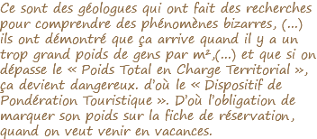 Ce sont des géologues qui ont fait des recherches pour comprendre des phénomènes bizarres, (...) ils ont démontré que ça arrive quand il y a un trop grand poids de gens par m²,(...) et que si on dépasse le « Poids Total en Charge Territorial », ça devient dangereux. d’où le « Dispositif de Pondération Touristique ». D’où l’obligation de marquer son poids sur la fiche de réservation, quand on veut venir en vacances. 