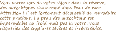 Vous verrez lors de votre séjour dans la réserve, des autochtones s’enserrant dans l'eau de mer. Attention ! Il est fortement déconseillé de reproduire cette pratique. La peau des autochtone est imperméable au froid mais pas la votre, vous risqueriez des engelures sévères et irréversibles.