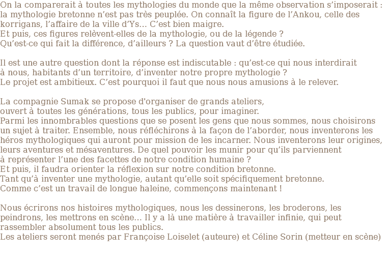 On la comparerait à toutes les mythologies du monde que la même observation s’imposerait : la mythologie bretonne n’est pas très peuplée. On connaît la figure de l’Ankou, celle des korrigans, l’affaire de la ville d’Ys… C’est bien maigre. Et puis, ces figures relèvent-elles de la mythologie, ou de la légende ? Qu’est-ce qui fait la différence, d’ailleurs ? La question vaut d’être étudiée. Il est une autre question dont la réponse est indiscutable : qu’est-ce qui nous interdirait à nous, habitants d’un territoire, d’inventer notre propre mythologie ? Le projet est ambitieux. C’est pourquoi il faut que nous nous amusions à le relever. La compagnie Sumak se propose d'organiser de grands ateliers, ouvert à toutes les générations, tous les publics, pour imaginer. Parmi les innombrables questions que se posent les gens que nous sommes, nous choisirons un sujet à traiter. Ensemble, nous réfléchirons à la façon de l’aborder, nous inventerons les héros mythologiques qui auront pour mission de les incarner. Nous inventerons leur origines, leurs aventures et mésaventures. De quel pouvoir les munir pour qu’ils parviennent à représenter l’une des facettes de notre condition humaine ? Et puis, il faudra orienter la réflexion sur notre condition bretonne. Tant qu’à inventer une mythologie, autant qu’elle soit spécifiquement bretonne. Comme c’est un travail de longue haleine, commençons maintenant ! Nous écrirons nos histoires mythologiques, nous les dessinerons, les broderons, les peindrons, les mettrons en scène… Il y a là une matière à travailler infinie, qui peut rassembler absolument tous les publics. Les ateliers seront menés par Françoise Loiselet (auteure) et Céline Sorin (metteur en scène) 