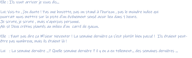 Elle : Ils vont arriver je vous dis... Lui: Vois-tu , j'en doute ! Pas une buvette, pas un stand à l’horizon , pas le moindre indice qui pourrait nous mettre sur la piste d'un événement sensé avoir lieu dans 1 heure. Je scrute, je scrute , mais n’aperçois personne. Ah si! Deux crétins plantés au milieu d'un carré de gazon. Elle : Faut pas dire ça M'sieur Neventer ! La semaine dernière ça s'est plutôt bien passé ! Ils étaient peut-être pas nombreux, mais ils étaient là ! Lui : La semaine dernière ...? Quelle semaine dernière ? il y en a eu tellement... des semaines dernières ... 