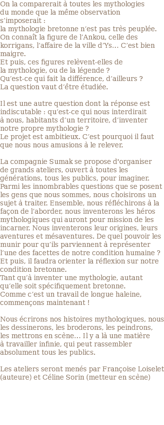 On la comparerait à toutes les mythologies du monde que la même observation s’imposerait : la mythologie bretonne n’est pas très peuplée. On connaît la figure de l’Ankou, celle des korrigans, l’affaire de la ville d’Ys… C’est bien maigre. Et puis, ces figures relèvent-elles de la mythologie, ou de la légende ? Qu’est-ce qui fait la différence, d’ailleurs ? La question vaut d’être étudiée. Il est une autre question dont la réponse est indiscutable : qu’est-ce qui nous interdirait à nous, habitants d’un territoire, d’inventer notre propre mythologie ? Le projet est ambitieux. C’est pourquoi il faut que nous nous amusions à le relever. La compagnie Sumak se propose d'organiser de grands ateliers, ouvert à toutes les générations, tous les publics, pour imaginer. Parmi les innombrables questions que se posent les gens que nous sommes, nous choisirons un sujet à traiter. Ensemble, nous réfléchirons à la façon de l’aborder, nous inventerons les héros mythologiques qui auront pour mission de les incarner. Nous inventerons leur origines, leurs aventures et mésaventures. De quel pouvoir les munir pour qu’ils parviennent à représenter l’une des facettes de notre condition humaine ? Et puis, il faudra orienter la réflexion sur notre condition bretonne. Tant qu’à inventer une mythologie, autant qu’elle soit spécifiquement bretonne. Comme c’est un travail de longue haleine, commençons maintenant ! Nous écrirons nos histoires mythologiques, nous les dessinerons, les broderons, les peindrons, les mettrons en scène… Il y a là une matière à travailler infinie, qui peut rassembler absolument tous les publics. Les ateliers seront menés par Françoise Loiselet (auteure) et Céline Sorin (metteur en scène) 